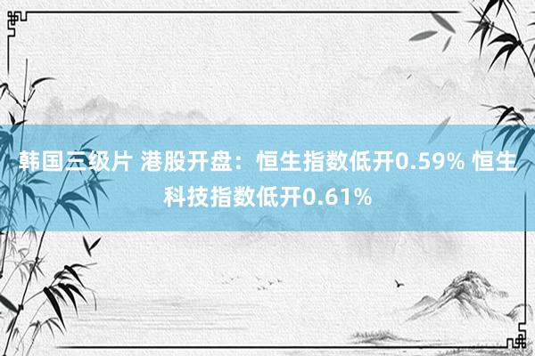 韩国三级片 港股开盘：恒生指数低开0.59% 恒生科技指数低开0.61%