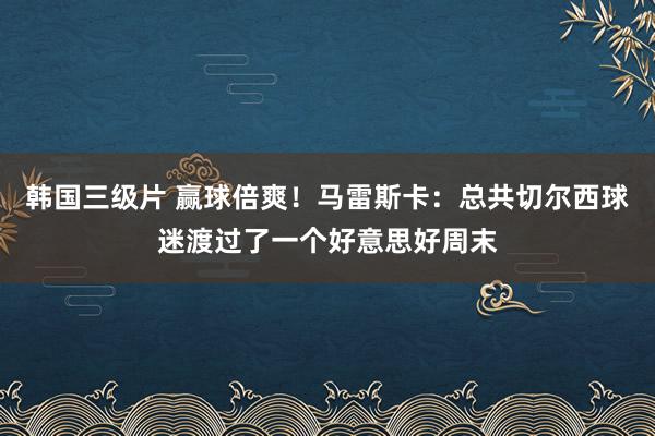 韩国三级片 赢球倍爽！马雷斯卡：总共切尔西球迷渡过了一个好意思好周末