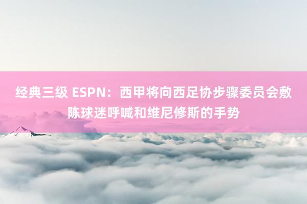 经典三级 ESPN：西甲将向西足协步骤委员会敷陈球迷呼喊和维尼修斯的手势