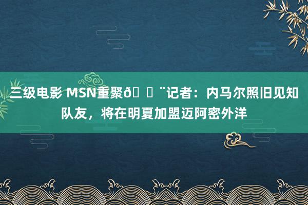 三级电影 MSN重聚🚨记者：内马尔照旧见知队友，将在明夏加盟迈阿密外洋