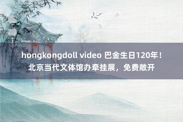 hongkongdoll video 巴金生日120年！北京当代文体馆办牵挂展，免费敞开