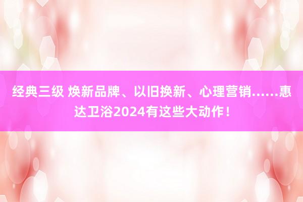 经典三级 焕新品牌、以旧换新、心理营销......惠达卫浴2024有这些大动作！