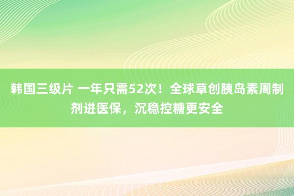 韩国三级片 一年只需52次！全球草创胰岛素周制剂进医保，沉稳控糖更安全