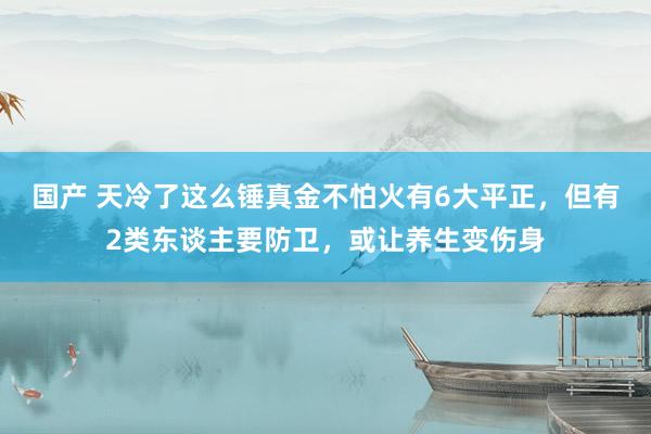 国产 天冷了这么锤真金不怕火有6大平正，但有2类东谈主要防卫，或让养生变伤身