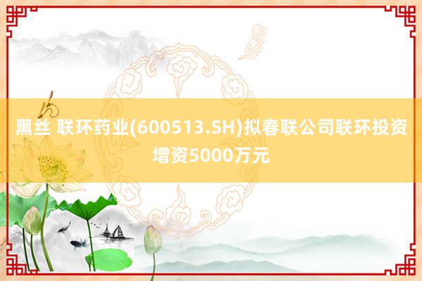 黑丝 联环药业(600513.SH)拟春联公司联环投资增资5000万元