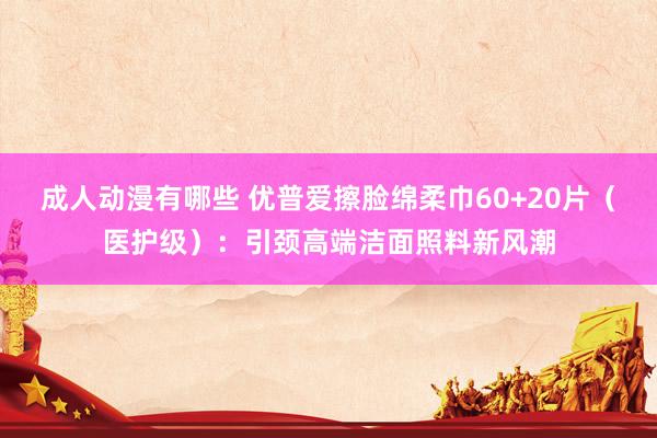 成人动漫有哪些 优普爱擦脸绵柔巾60+20片（医护级）：引颈高端洁面照料新风潮