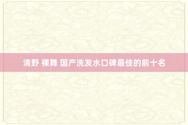 清野 裸舞 国产洗发水口碑最佳的前十名