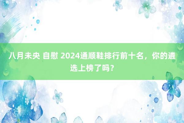 八月未央 自慰 2024通顺鞋排行前十名，你的遴选上榜了吗？