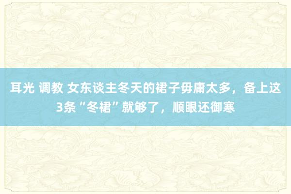 耳光 调教 女东谈主冬天的裙子毋庸太多，备上这3条“冬裙”就够了，顺眼还御寒