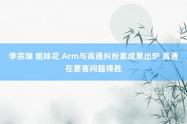 李宗瑞 姐妹花 Arm与高通纠纷案成果出炉 高通在要害问题得胜