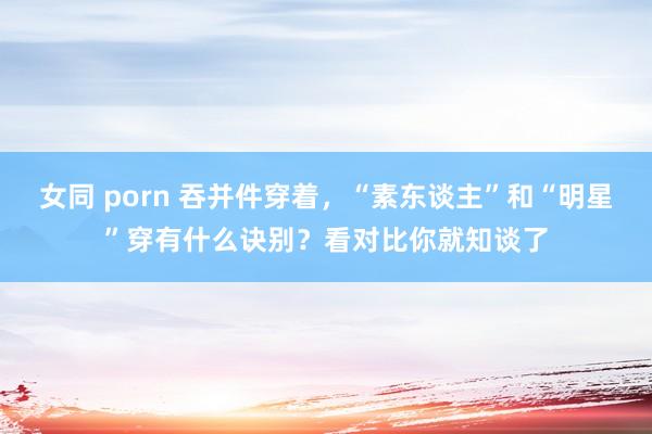 女同 porn 吞并件穿着，“素东谈主”和“明星”穿有什么诀别？看对比你就知谈了