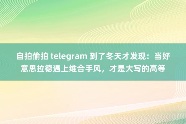 自拍偷拍 telegram 到了冬天才发现：当好意思拉德遇上维合手风，才是大写的高等