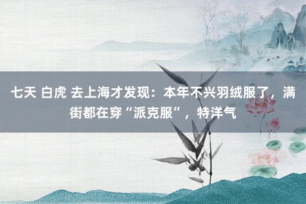 七天 白虎 去上海才发现：本年不兴羽绒服了，满街都在穿“派克服”，特洋气