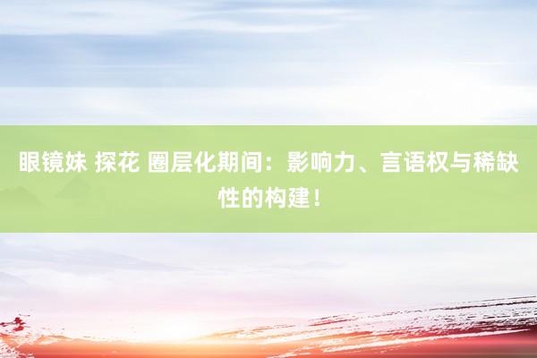 眼镜妹 探花 圈层化期间：影响力、言语权与稀缺性的构建！