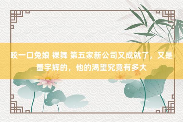 咬一口兔娘 裸舞 第五家新公司又成就了，又是董宇辉的，他的渴望究竟有多大