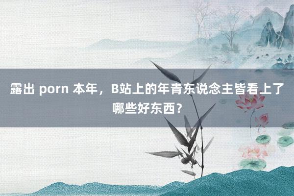 露出 porn 本年，B站上的年青东说念主皆看上了哪些好东西？