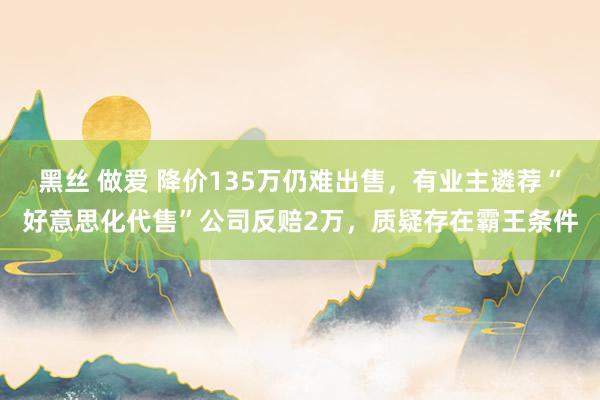 黑丝 做爱 降价135万仍难出售，有业主遴荐“好意思化代售”公司反赔2万，质疑存在霸王条件