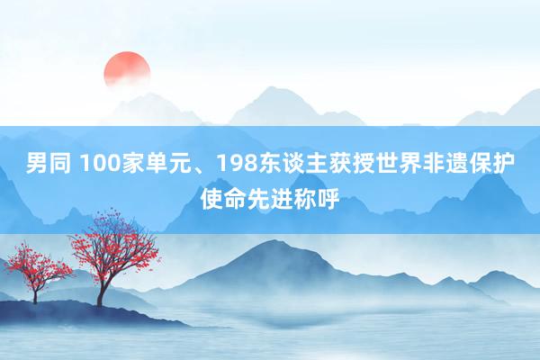 男同 100家单元、198东谈主获授世界非遗保护使命先进称呼