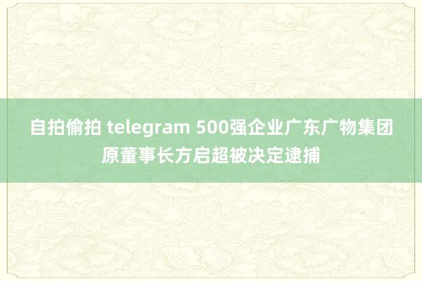 自拍偷拍 telegram 500强企业广东广物集团原董事长方启超被决定逮捕