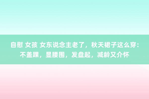 自慰 女孩 女东说念主老了，秋天裙子这么穿：不盖踝，显腰围，发盘起，减龄又介怀