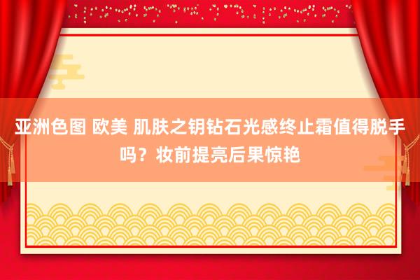 亚洲色图 欧美 肌肤之钥钻石光感终止霜值得脱手吗？妆前提亮后果惊艳