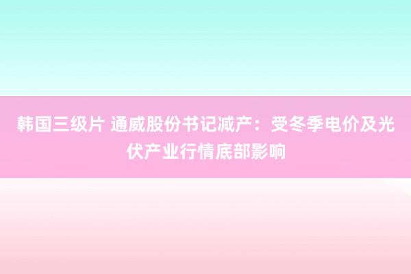 韩国三级片 通威股份书记减产：受冬季电价及光伏产业行情底部影响