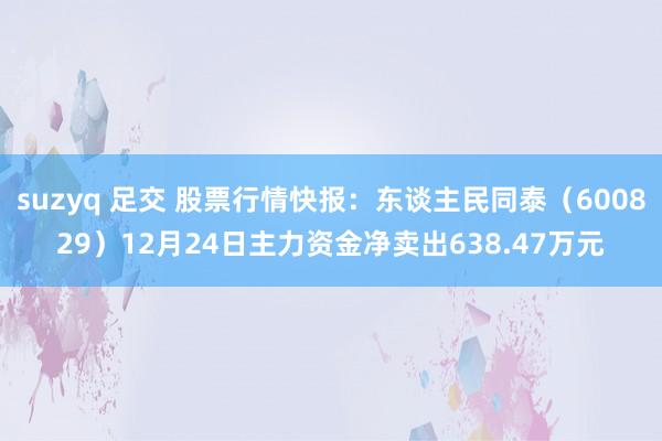 suzyq 足交 股票行情快报：东谈主民同泰（600829）12月24日主力资金净卖出638.47万元