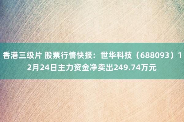 香港三级片 股票行情快报：世华科技（688093）12月24日主力资金净卖出249.74万元