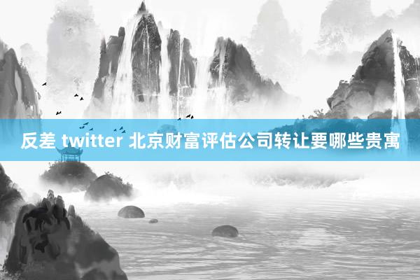 反差 twitter 北京财富评估公司转让要哪些贵寓