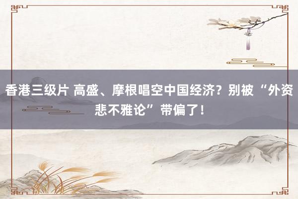 香港三级片 高盛、摩根唱空中国经济？别被 “外资悲不雅论” 带偏了！