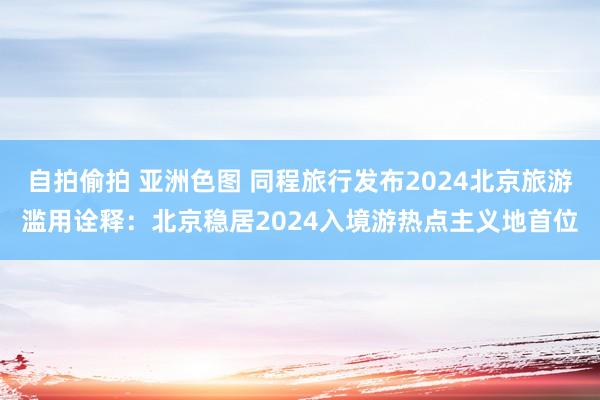 自拍偷拍 亚洲色图 同程旅行发布2024北京旅游滥用诠释：北京稳居2024入境游热点主义地首位