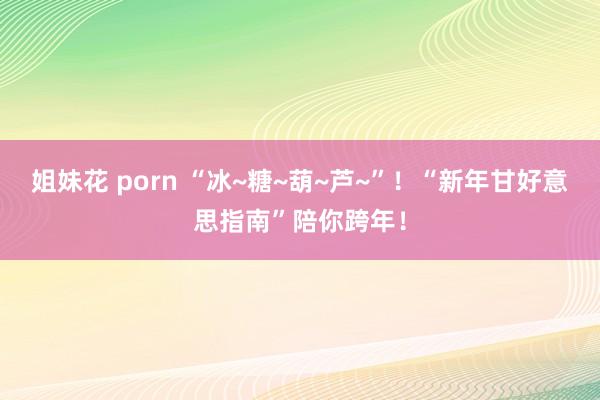 姐妹花 porn “冰~糖~葫~芦~”！“新年甘好意思指南”陪你跨年！