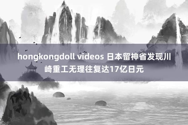 hongkongdoll videos 日本留神省发现川崎重工无理往复达17亿日元