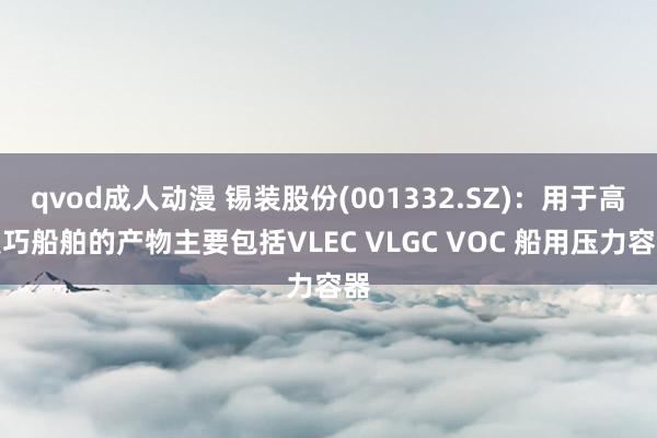 qvod成人动漫 锡装股份(001332.SZ)：用于高技巧船舶的产物主要包括VLEC VLGC VOC 船用压力容器