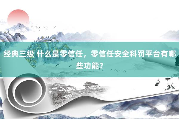 经典三级 什么是零信任，零信任安全科罚平台有哪些功能？