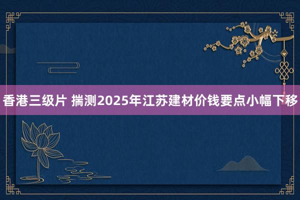 香港三级片 揣测2025年江苏建材价钱要点小幅下移