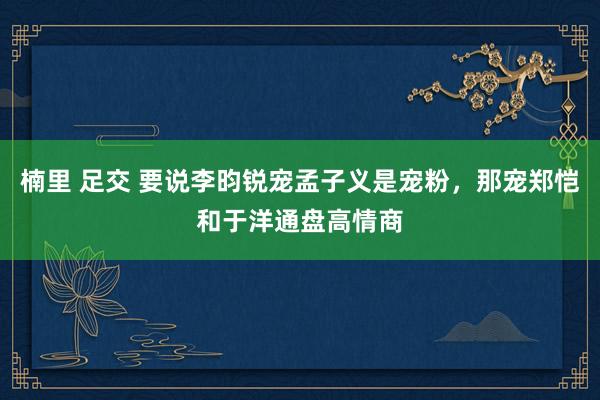 楠里 足交 要说李昀锐宠孟子义是宠粉，那宠郑恺和于洋通盘高情商