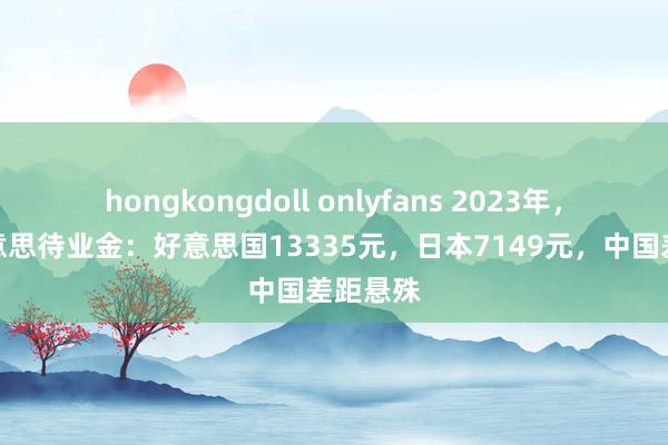 hongkongdoll onlyfans 2023年，中日好意思待业金：好意思国13335元，日本7149元，中国差距悬殊