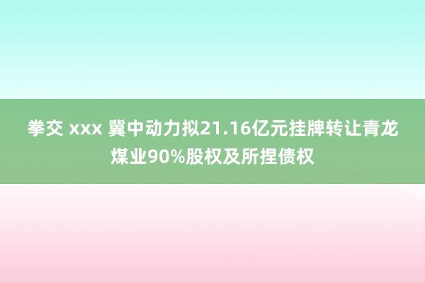 拳交 xxx 冀中动力拟21.16亿元挂牌转让青龙煤业90%股权及所捏债权