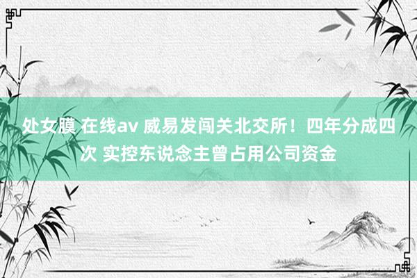 处女膜 在线av 威易发闯关北交所！四年分成四次 实控东说念主曾占用公司资金