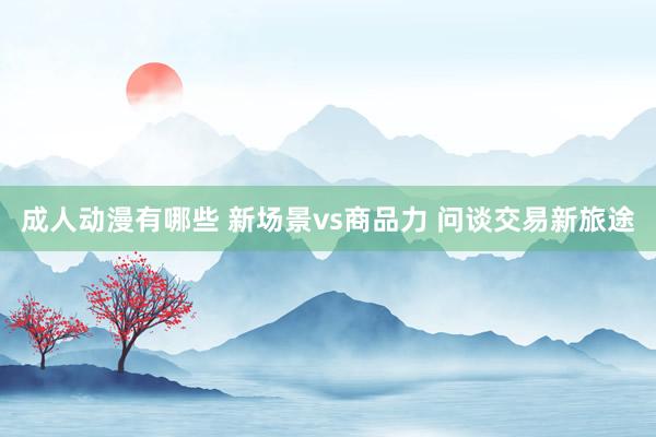 成人动漫有哪些 新场景vs商品力 问谈交易新旅途