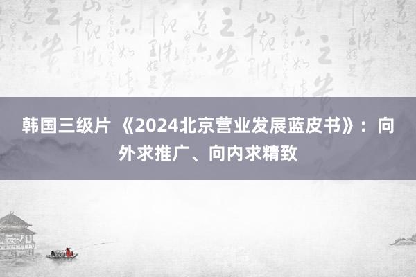 韩国三级片 《2024北京营业发展蓝皮书》：向外求推广、向内求精致