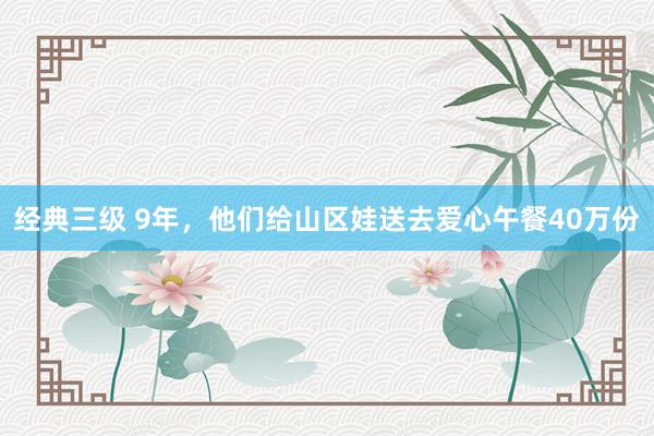 经典三级 9年，他们给山区娃送去爱心午餐40万份