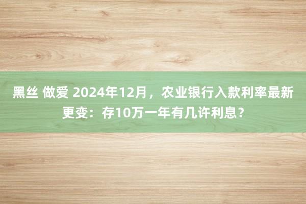 黑丝 做爱 2024年12月，农业银行入款利率最新更变：存10万一年有几许利息？