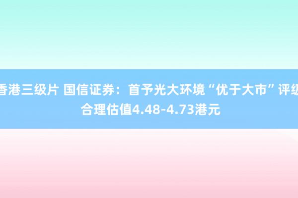 香港三级片 国信证券：首予光大环境“优于大市”评级 合理估值4.48-4.73港元