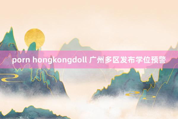 porn hongkongdoll 广州多区发布学位预警