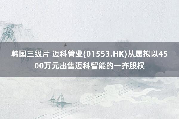 韩国三级片 迈科管业(01553.HK)从属拟以4500万元出售迈科智能的一齐股权