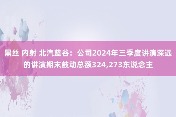 黑丝 内射 北汽蓝谷：公司2024年三季度讲演深远的讲演期末鼓动总额324，273东说念主