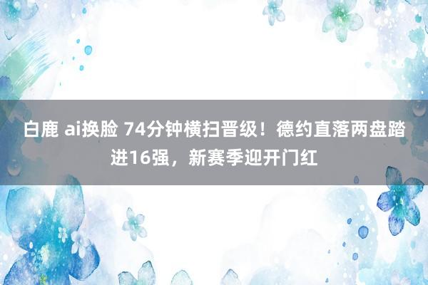 白鹿 ai换脸 74分钟横扫晋级！德约直落两盘踏进16强，新赛季迎开门红