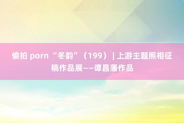 偷拍 porn “冬韵”（199） | 上游主题照相征稿作品展——谭昌藩作品